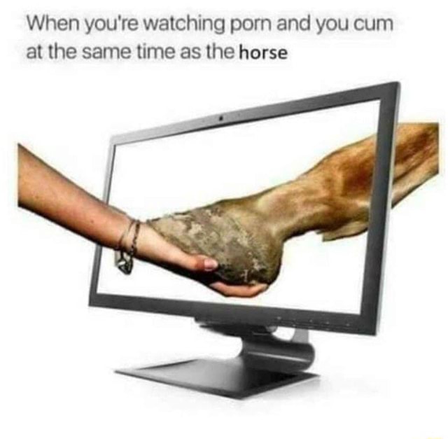 Cum At The Same Time - When you're watching porn and you cum at the same time as the horse -  iFunny :)