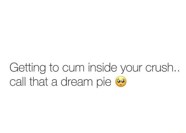 Getting To Cum Inside Your Crush Call That A Dream Pie Ifunny