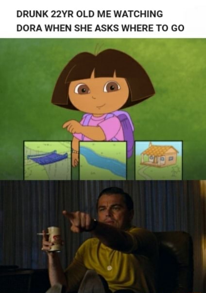DRUNK 22YR OLD ME WATCHING DORA WHEN SHE ASKS WHERE TO GO - iFunny