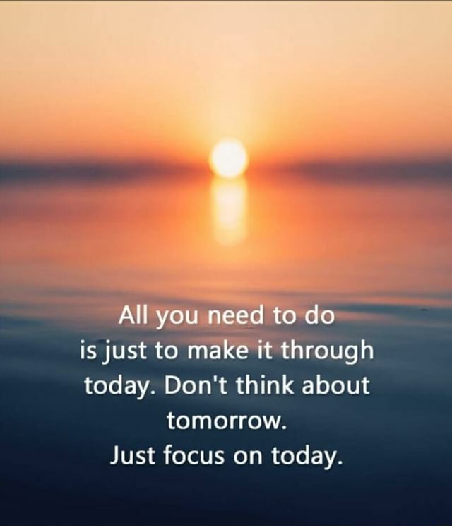 All You Need To Do Is Just To Make It Through Today Don T Think About Tomorrow Just Focus On Today