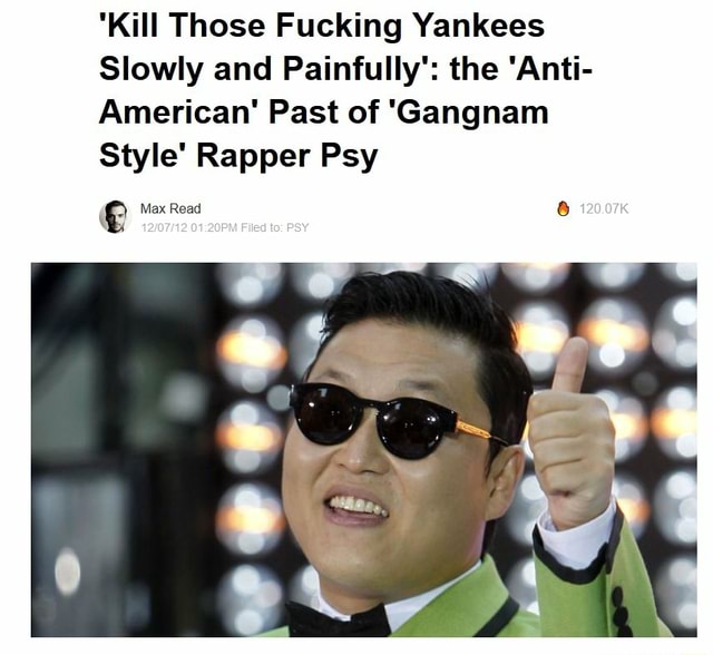 Kill Those F---ing Yankees': PSY's Anti-U.S. Past Surfaces Kill them all  slowly and painfull the artist rapped - iFunny Brazil