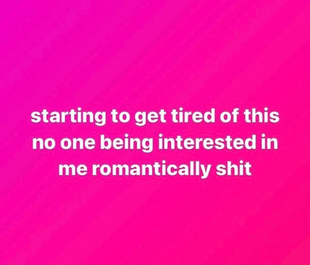 Starting to get tired of this no one being interested in me ...