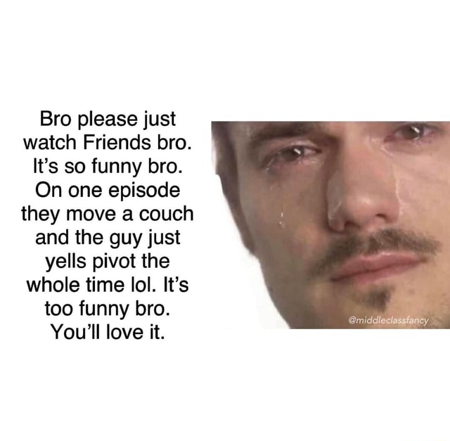 Bro please just watch Friends bro. It's so funny bro. On one episode they  move a couch and the guy just yells pivot the whole time lol. It's too funny  bro. You'll