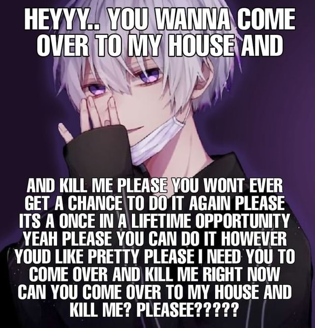 HEYYY.. YOU WANNA COME OVER TO MY HOUSE AND AND KILL ME PLEASE YOU WONT ...