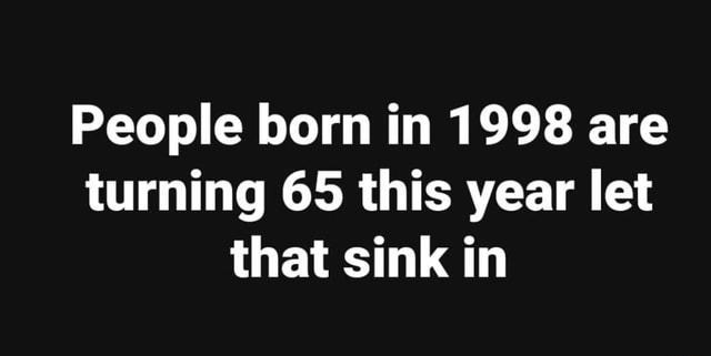 People born in 1998 are turning 65 this year let that sink in - iFunny