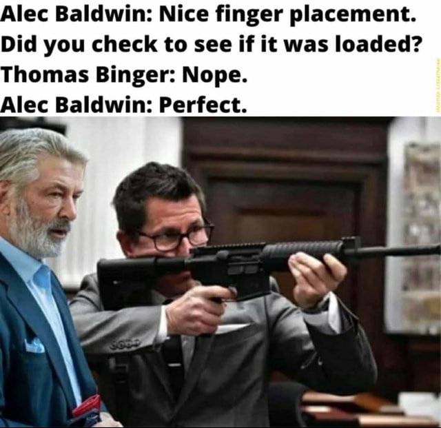 Alec Baldwin: Nice finger placement. Did you check to see if it was loaded? Thomas  Binger: Nope. Alec Baldwin: Perfect. - iFunny