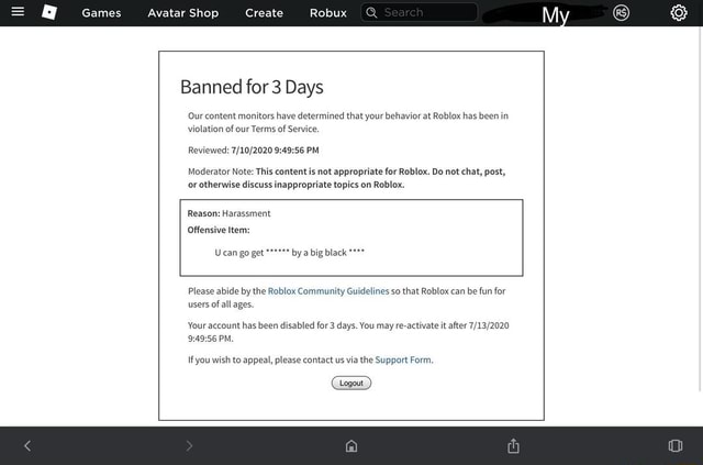 Games Avatar Shop Create Robux Banned For 3 Days Our Content Monitors Have Determined That Your Behavior At Roblox Has Been In Violation Of Our Terms Of Service Reviewed Pm Moderator Note - roblox support form appeal