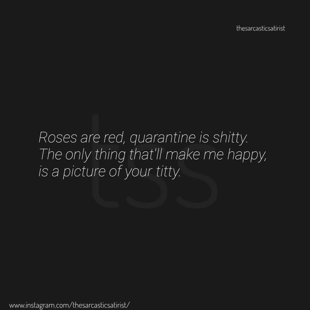 Roses are red, quarantine is shitty. The only thing that'll make me