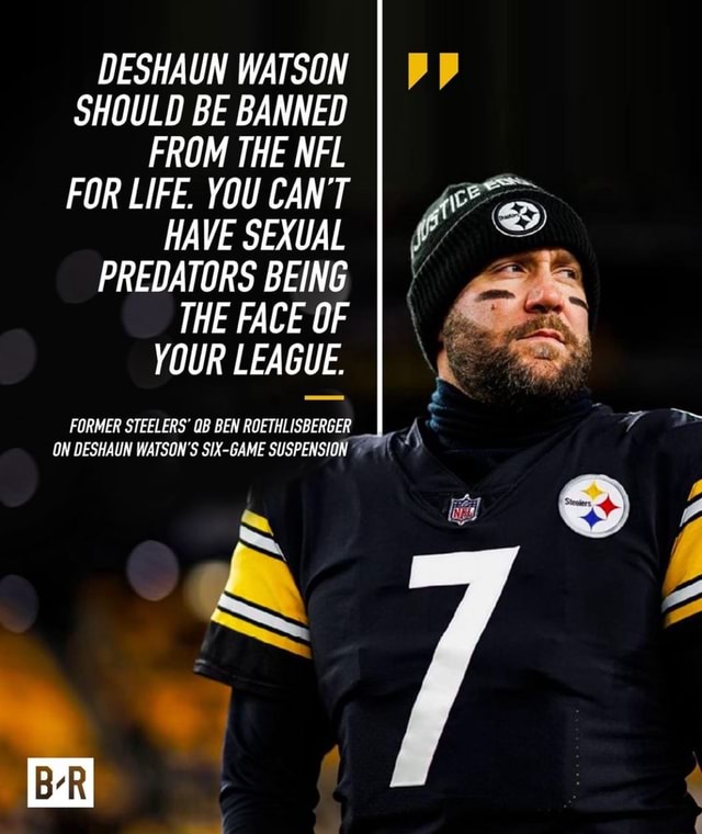 DESHAUN WATSON SHOULD BE BANNED FROM THE NFL FOR LIFE. YOU CAN'T HAVE  SEXUAL PREDATORS BEING THE FACE OF YOUR LEAGUE. FORMER STEELERS' QB BEN  ROETHLISBERGER _II ON DESHAUN WATSON'S GAME SUSPENSION \\