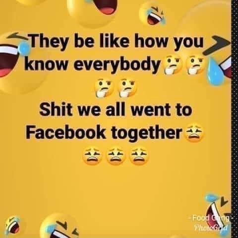 They be like how you know everybody Shit we all went to Facebook ...
