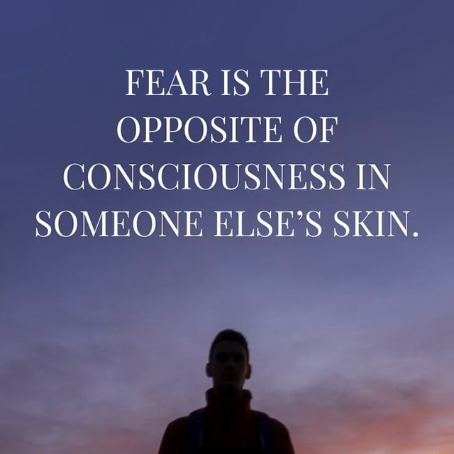 Fear Is The Opposite Of Consciousness In Someone Else’s Skin. - )