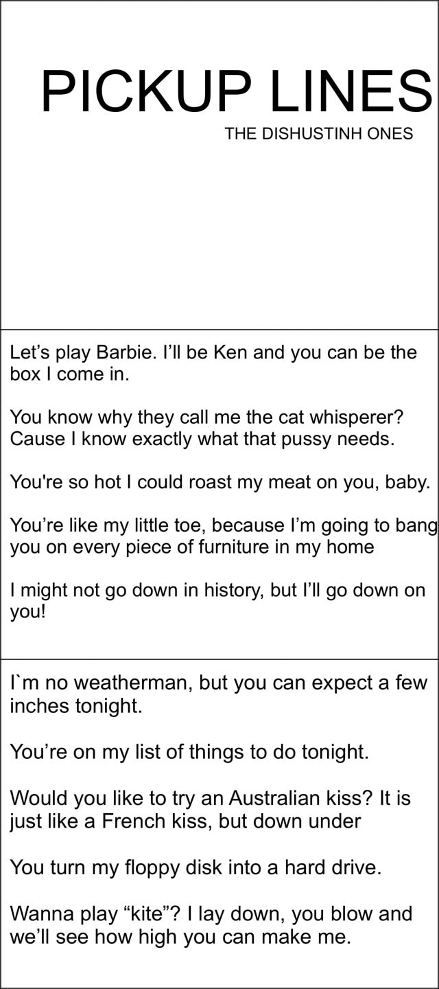PICKUP LINES Let's play Barbie. I'll Ken and you can be the box I come in. You know why they call me the cat whisperer? Cause I know exactly what that