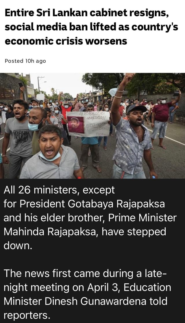 Entire Sri Lankan cabinet resigns, social media ban lifted as country's  economic crisis worsens Posted ago All 26 ministers, except for President  Gotabaya Rajapaksa and his elder brother, Prime Minister Mahinda Rajapaksa,  have stepped down. The news