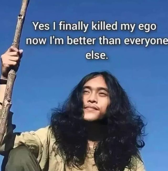 Yes I finally killed my ego now I'm better than everyone y else. - iFunny