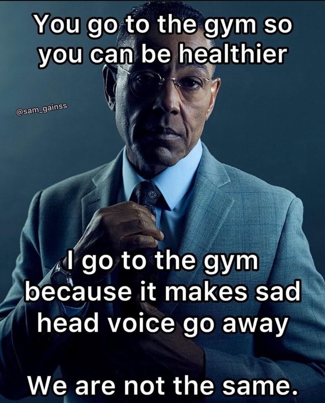 You go to the gym so you can be healthier I go to the gym because it ...