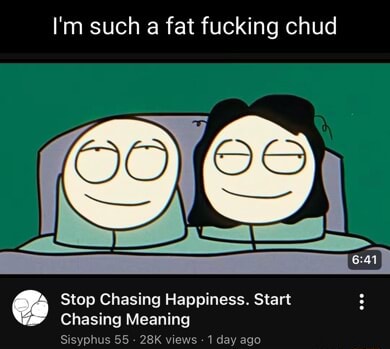 I'm such a fat fucking chud Stop Chasing Happiness. Start Chasing