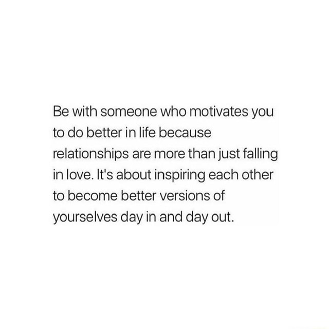 Be with someone who motivates you to do better in life because ...