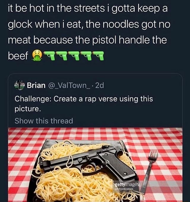 It be hot in the streets i gotta keep a glock when i eat, the noodles got  no meat because the pistol handle the beef $11111 Challenge: Create a rap  verse using