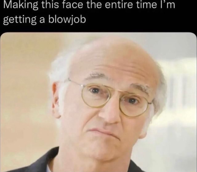 Making This Face The Entire Time Im Getting A Blowjob Ifunny