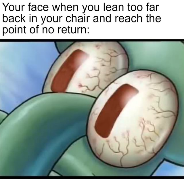 Your face when you lean too far back in your chair and reach the point