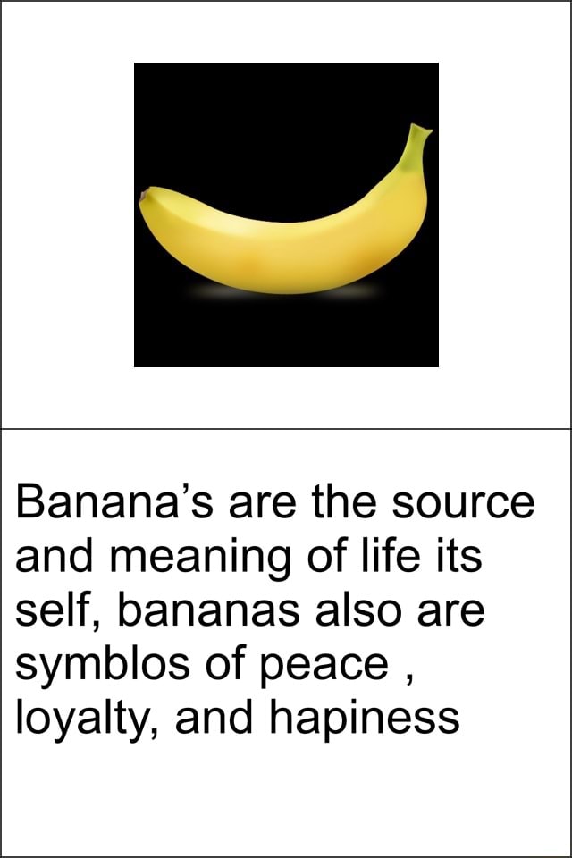Banana’s are the source and meaning of life its self, bananas also are