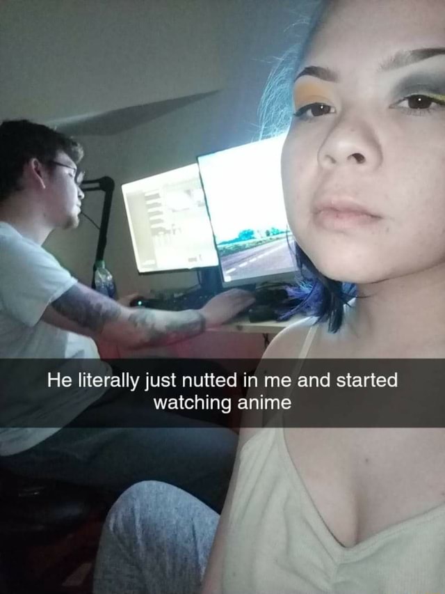 He Literally Just Nutted In Me And Started Watching Anime Ifunny