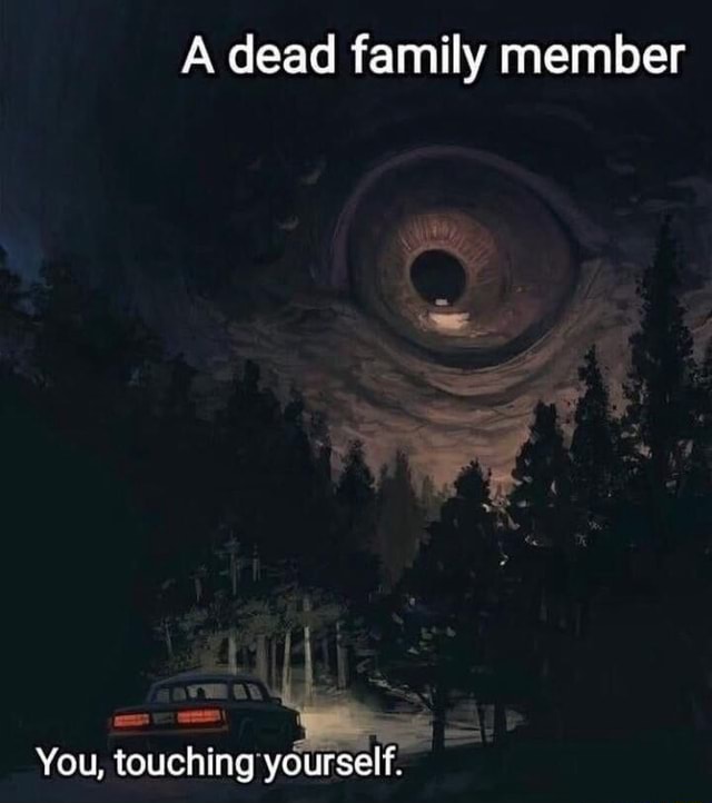 A dead family member You, touching yourself. iFunny