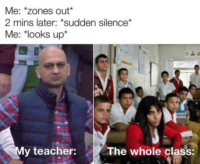 Me *zones out* 2 mins later *sudden silence* Me *looks up* My