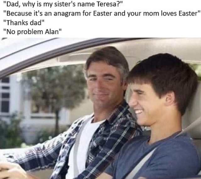 Dad Why Is My Sister S Name Teresa Because It S An Anagram For Easter And Your Mom Loves Easter Thanks Dad No Problem Alan