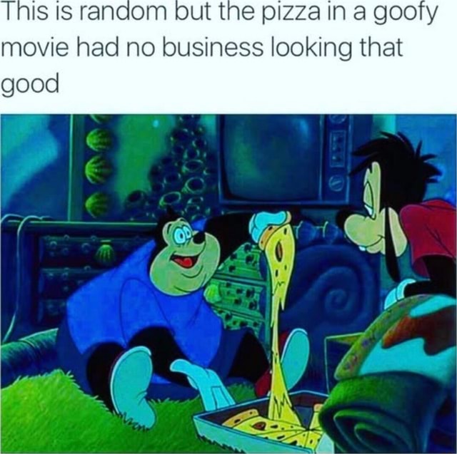 Tnis IS random but the pizza in a goofy movie had no business looking that good iFunny