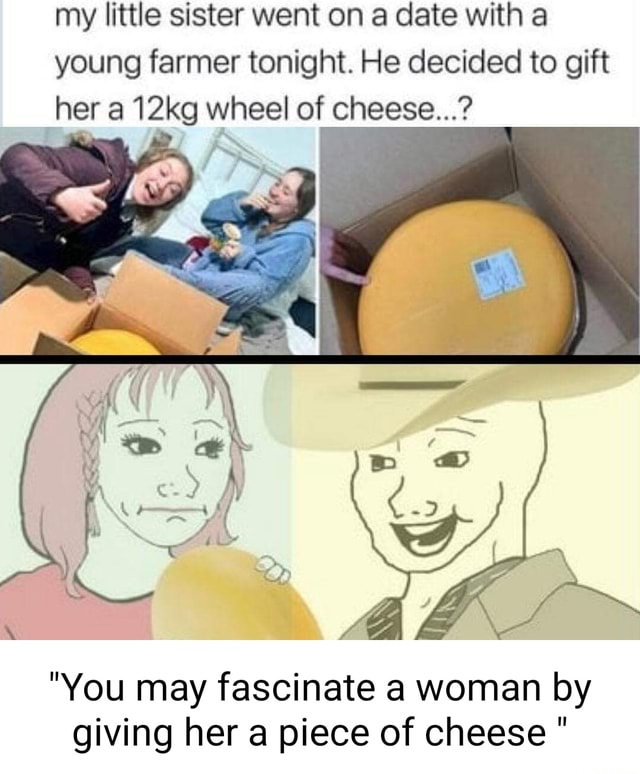 Give Me A Cheese With Nothing My little sister went on a date with a young farmer tonight. He decided