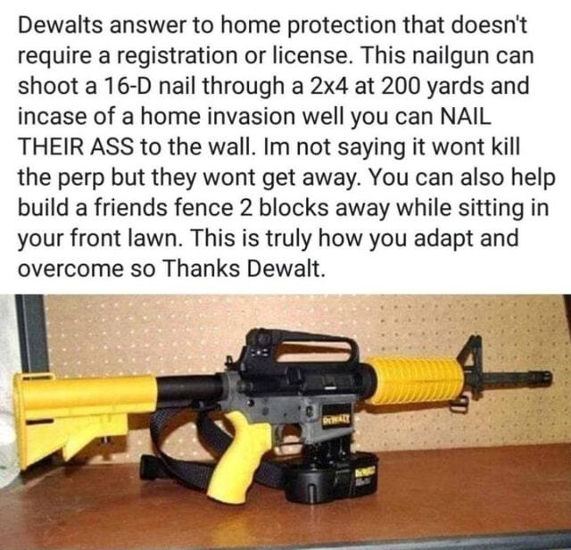 Dewalts answer to home that doesn't require a registration or license. This nailgun can shoot a 16-D nail through a at 200 yards and incase of a home invasion well you