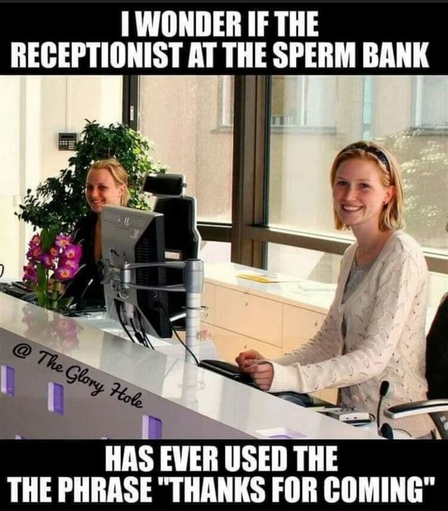 WONDER IF THE RECEPTIONIST AT THE SPERM BANK HAS EVER USED THE THE PHRASE THANKS FOR COMING