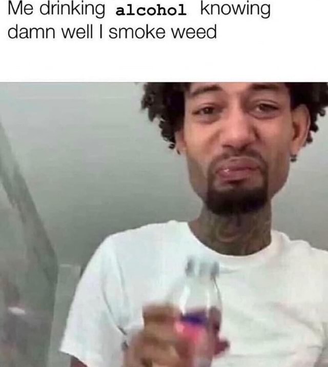 Me drinking alcohol KNOWING damn well I smoke weed - iFunny