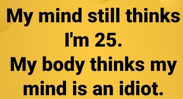 My Mind Still Thinks Im 25 My Body Thinks My Mind Is An Idiot Ifunny 