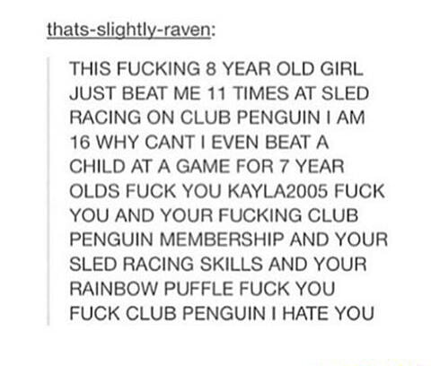 THIS FUCKING 8 YEAR OLD GIRL JUST BEAT ME 11 TIMES AT SLED RACING ON CLUB PENGUIN l AM 16 WHY CANT [ EVEN BEAT A CHILD AT A GAME FOR 7 YEAR OLDS FUCK YOU KAYLA2005 FUCK YOU AND YOUR FUCKING CLUB PENGUIN MEMBERSHIP AND YOUR SLED RACING SKILLS AND YOUR RAINBOW PUFFLE FUCK YOU FUCK CLUB PENGUIN I HATE YOU 