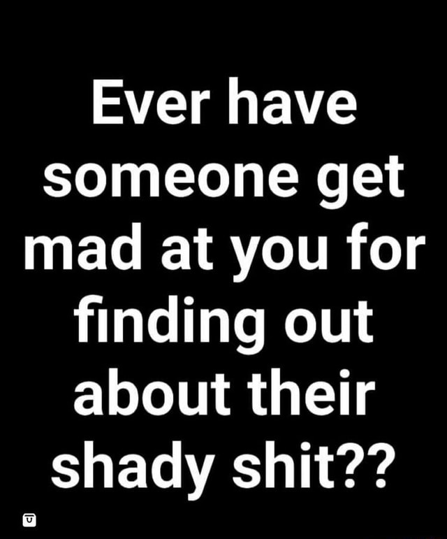 Ever have someone get mad at you for finding out about their shady shit ...