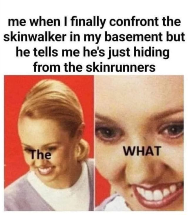 Me when I finally confront the skinwalker in my basement but he tells ...