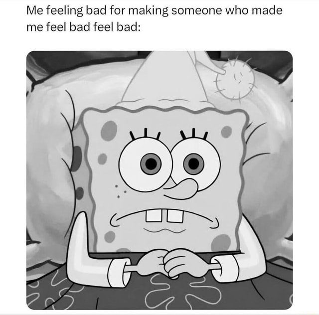 Me feeling bad for making someone who made me feel bad feel bad: - iFunny