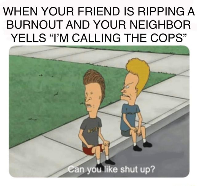 WHEN YOUR FRIEND IS RIPPING A BURNOUT AND YOUR NEIGHBOR YELLS “I’M