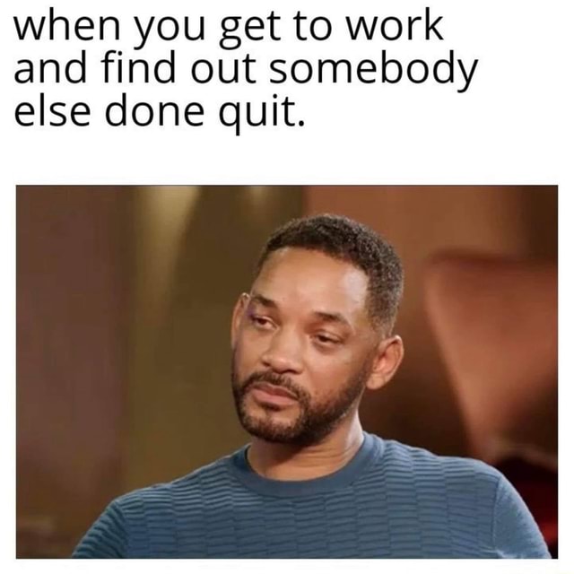 When You Get To Work And Find Out Somebody Else Done Quit When You Get To Work And Find Out Somebody Else Done Quit
