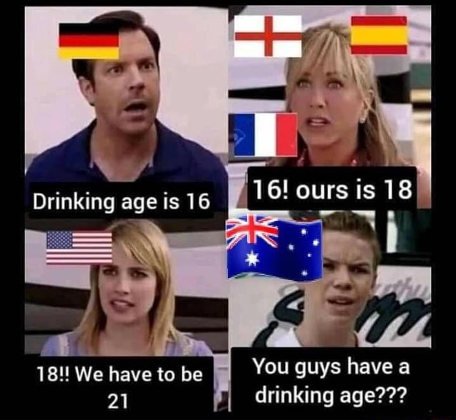 16 Ours Is 18 18 We Have To Be You Guys Have A 21 Drinking Age