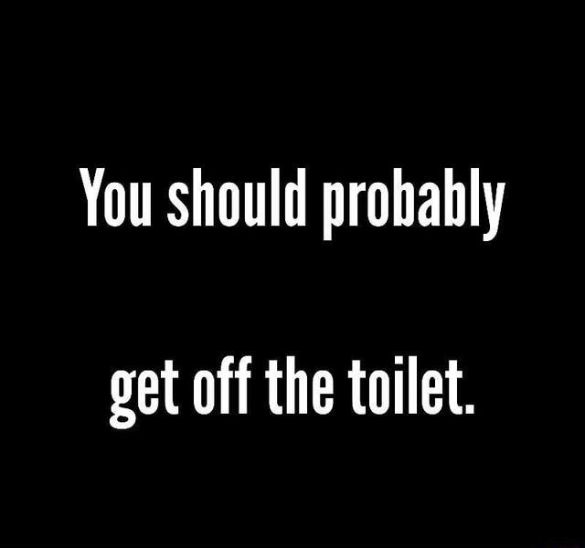 You should prohahly get off the toilet. )