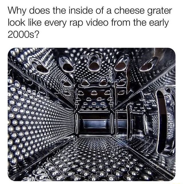 Why does the inside of a cheese grater look like every rap video from