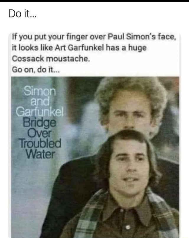 Do it... If you put your finger over Paul Simons face, it looks like Art  Garfunkel has a huge Cossack moustache. Go on, do it... Simon and Garfunkel  - iFunny