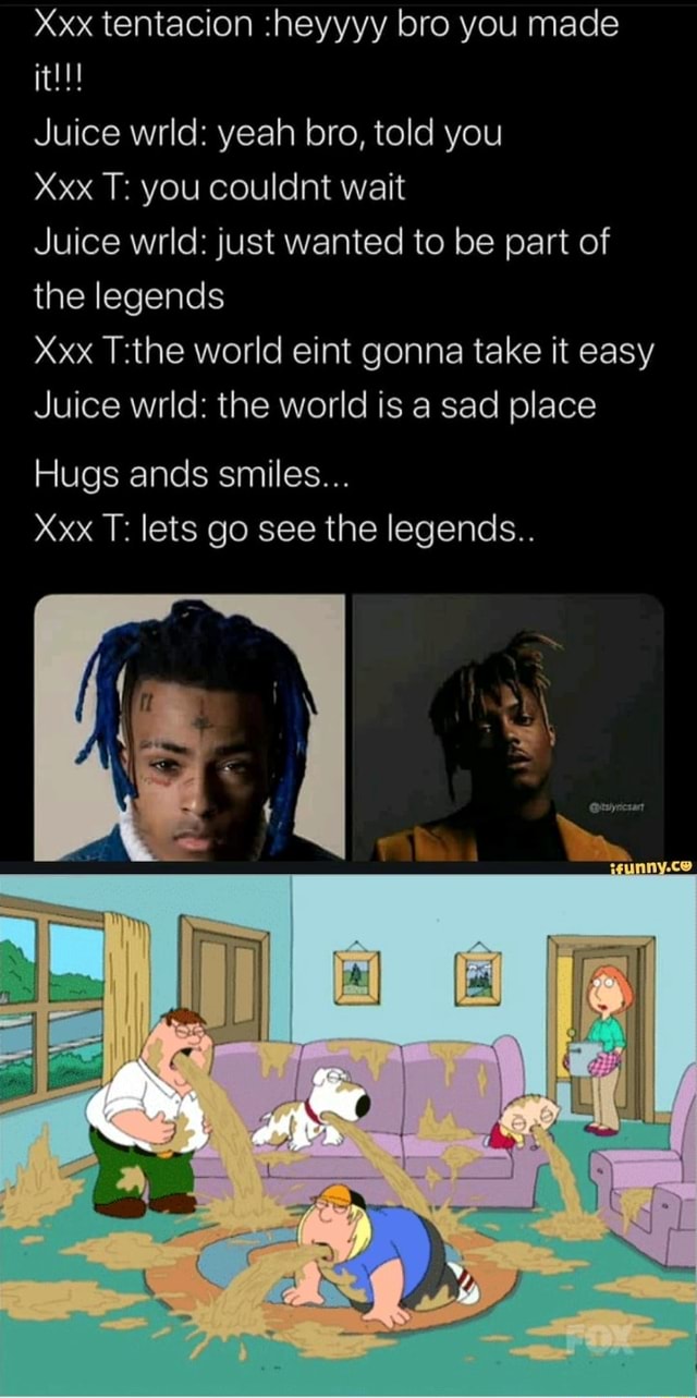 Xxx tentacion :heyyyy bro you made Juice wrld: yeah bro, told you Xxx T:  you couldnt wait Juice wrld: just wanted to be part of the legends Xxx  T:the world eint gonna
