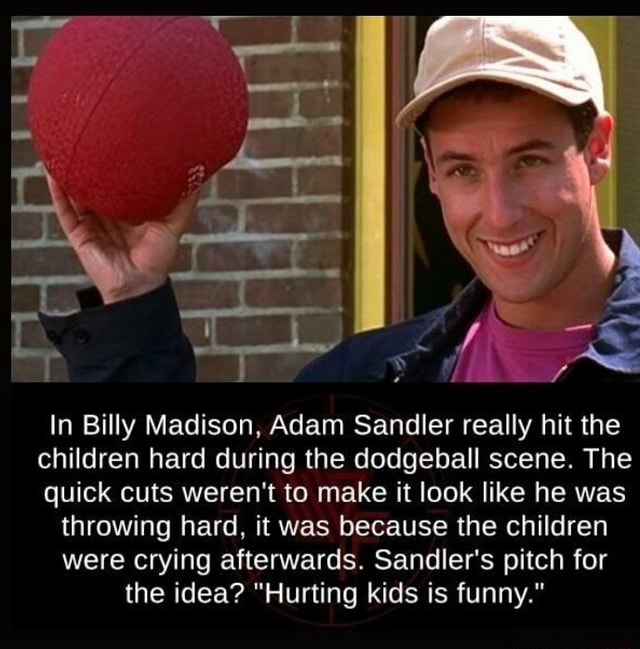 In Billy Madison, Adam Sandler really hit the children hard during the  dodgeball scene. The quick cuts weren't to make it look like he was  throwing hard, it was because the children