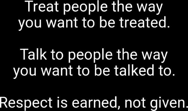 Treat people the way you want to be treated. Talk to people the way you ...