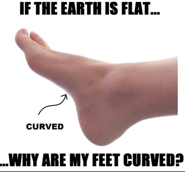 IF THE EARTH IS FLAT... CURVED WHY ARE MY FEET CURVED? iFunny