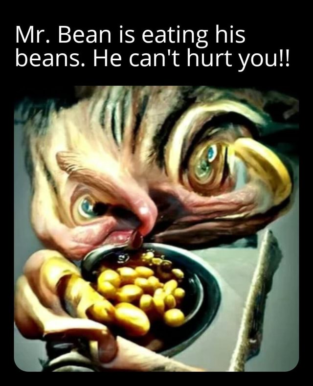 Mr. Bean is eating his beans. He can't hurt you!! )